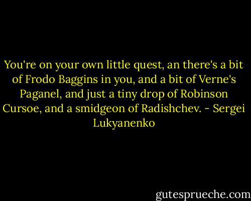 You're on your own little quest, an there's a bit of Frodo Baggins in you, and a bit of Verne's Paganel, and just a tiny drop of Robinson Cursoe, and a smidgeon of Radishchev. - Sergei Lukyanenko
