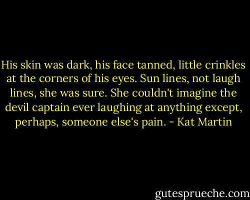 His skin was dark, his face tanned, little crinkles at the corners of his eyes. Sun lines, not laugh lines, she was sure. She couldn't imagine the devil captain ever laughing at anything except, perhaps, someone else's pain. - Kat Martin