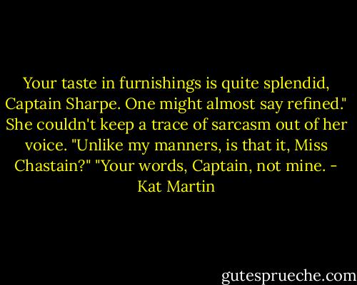 Your taste in furnishings is quite splendid, Captain Sharpe. One might almost say refined." She couldn't keep a trace of sarcasm out of her voice.<br />"Unlike my manners, is that it, Miss Chastain?"<br />"Your words, Captain, not mine. - Kat Martin