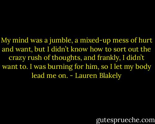 My mind was a jumble, a mixed-up mess of hurt and want, but I didn’t know how to sort out the crazy rush of thoughts, and frankly, I didn’t want to. I was burning for him, so I let my body lead me on. - Lauren Blakely