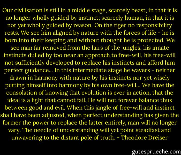 Our civilisation is still in a middle stage, scarcely beast, in that it is no longer wholly guided by instinct; scarcely human, in that it is not yet wholly guided by reason. On the tiger no responsibility rests. We see him aligned by nature with the forces of life - he is born into their keeping and without thought he is protected. We see man far removed from the lairs of the jungles, his innate instincts dulled by too near an approach to free-will, his free-will not sufficiently developed to replace his instincts and afford him perfect guidance... In this intermediate stage he wavers - neither drawn in harmony with nature by his instincts nor yet wisely putting himself into harmony by his own free-will... We have the consolation of knowing that evolution is ever in action, that the ideal is a light that cannot fail. He will not forever balance thus between good and evil. When this jangle of free-will and instinct shall have been adjusted, when perfect understanding has given the former the power to replace the latter entirely, man will no longer vary. The needle of understanding will yet point steadfast and unwavering to the distant pole of truth. - Theodore Dreiser