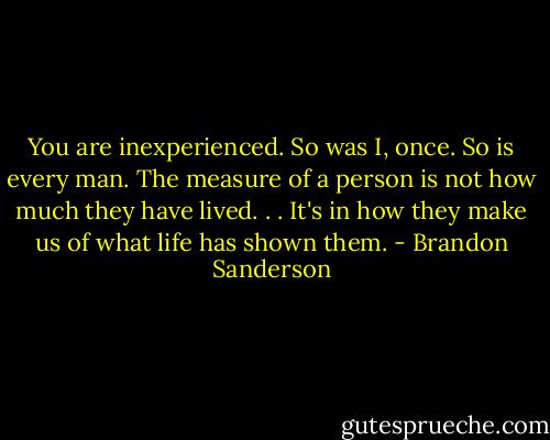 You are inexperienced. So was I, once. So is every man. The measure of a person is not how much they have lived. . . It's in how they make us of what life has shown them. - Brandon Sanderson