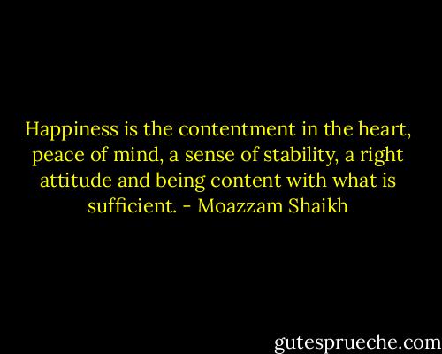 Happiness is the contentment in the heart, peace of mind, a sense of stability, a right attitude and being content with what is sufficient. - Moazzam Shaikh