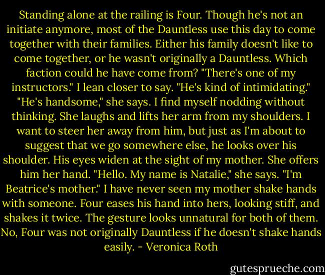 Standing alone at the railing is Four. Though he's not an initiate anymore, most of the Dauntless use this day to come together with their families. Either his family doesn't like to come together, or he wasn't originally a Dauntless. Which faction could he have come from? "There's one of my instructors." I lean closer to say. "He's kind of intimidating." "He's handsome," she says. I find myself nodding without thinking. She laughs and lifts her arm from my shoulders. I want to steer her away from him, but just as I'm about to suggest that we go somewhere else, he looks over his shoulder. His eyes widen at the sight of my mother. She offers him her hand. "Hello. My name is Natalie," she says. "I'm Beatrice's mother." I have never seen my mother shake hands with someone. Four eases his hand into hers, looking stiff, and shakes it twice. The gesture looks unnatural for both of them. No, Four was not originally Dauntless if he doesn't shake hands easily. - Veronica Roth