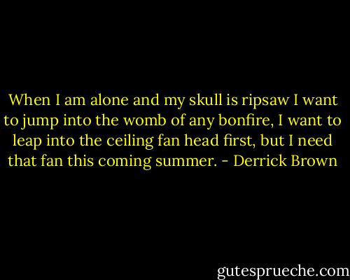 When I am alone and my skull is ripsaw I want to jump into the womb of any bonfire, I want to leap into the ceiling fan head first, but I need that fan this coming summer. - Derrick Brown