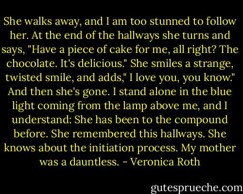 She walks away, and I am too stunned to follow her. At the end of the hallways she turns and says, "Have a piece of cake for me, all right? The chocolate. It's delicious." She smiles a strange, twisted smile, and adds," I love you, you know." And then she's gone. I stand alone in the blue light coming from the lamp above me, and I understand: She has been to the compound before. She remembered this hallways. She knows about the initiation process. My mother was a dauntless. - Veronica Roth