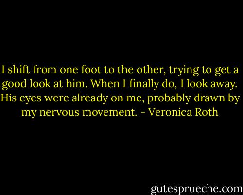 I shift from one foot to the other, trying to get a good look at him. When I finally do, I look away. His eyes were already on me, probably drawn by my nervous movement. - Veronica Roth