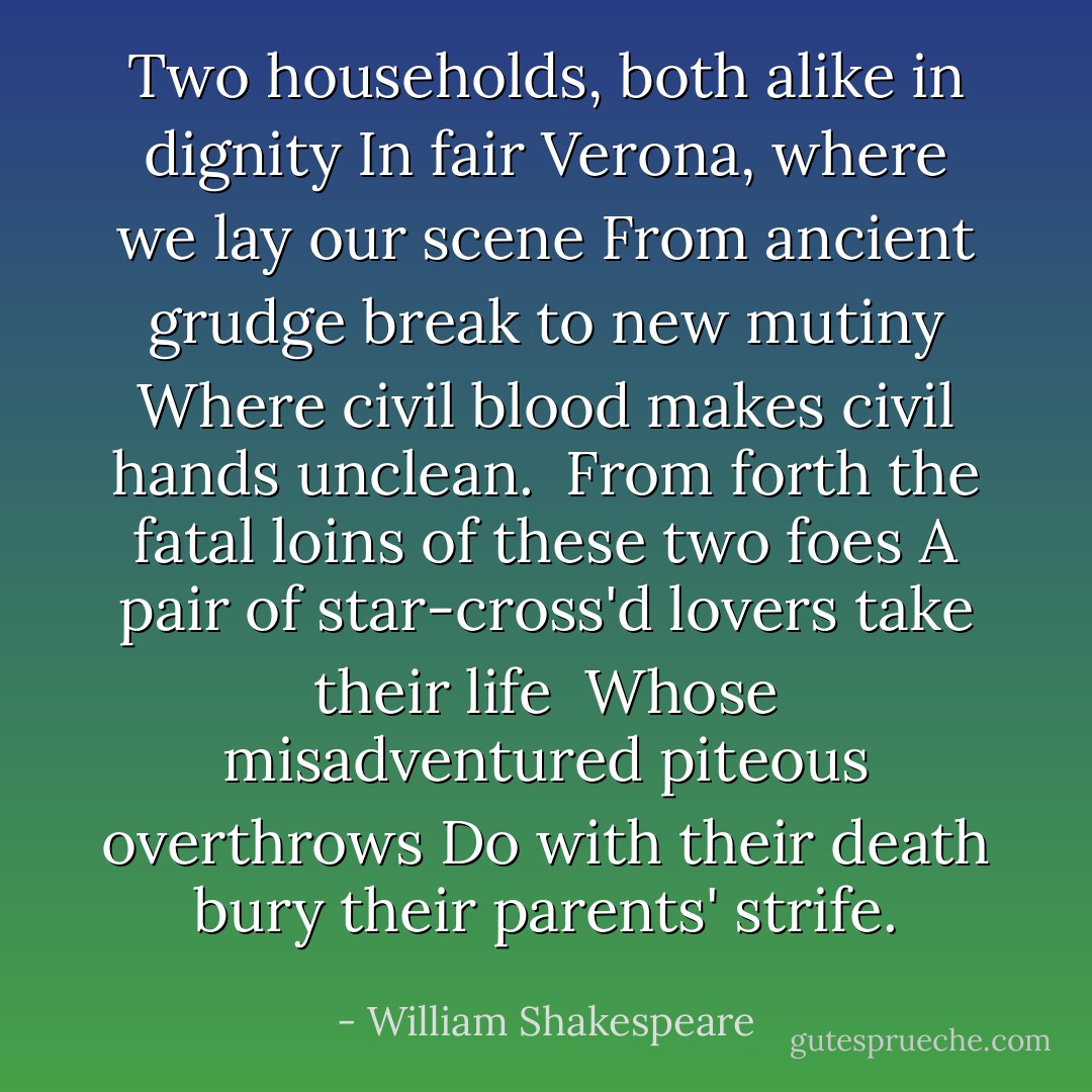 Two households, both alike in dignity<br />In fair Verona, where we lay our scene<br />From ancient grudge break to new mutiny<br />Where civil blood makes civil hands unclean. <br />From forth the fatal loins of these two foes<br />A pair of star-cross'd lovers take their life <br />Whose misadventured piteous overthrows<br />Do with their death bury their parents' strife. - William Shakespeare