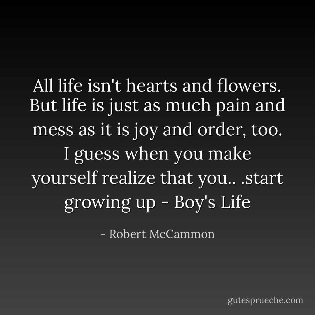 All life isn't hearts and flowers. But life is just as much pain and mess as it is joy and order, too. I guess when you make yourself realize that you.. .start growing up - Boy's Life - Robert McCammon