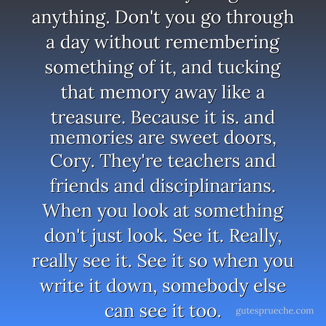Remember everything and anything. Don't you go through a day without remembering something of it, and tucking that memory away like a treasure. Because it is. and memories are sweet doors, Cory. They're teachers and friends and disciplinarians. When you look at something don't just look. See it. Really, really see it. See it so when you write it down, somebody else can see it too. - Robert McCammon