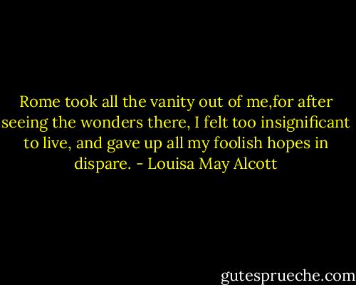 Rome took all the vanity out of me,for after seeing the wonders there, I felt too insignificant to live, and gave up all my foolish hopes in dispare. - Louisa May Alcott