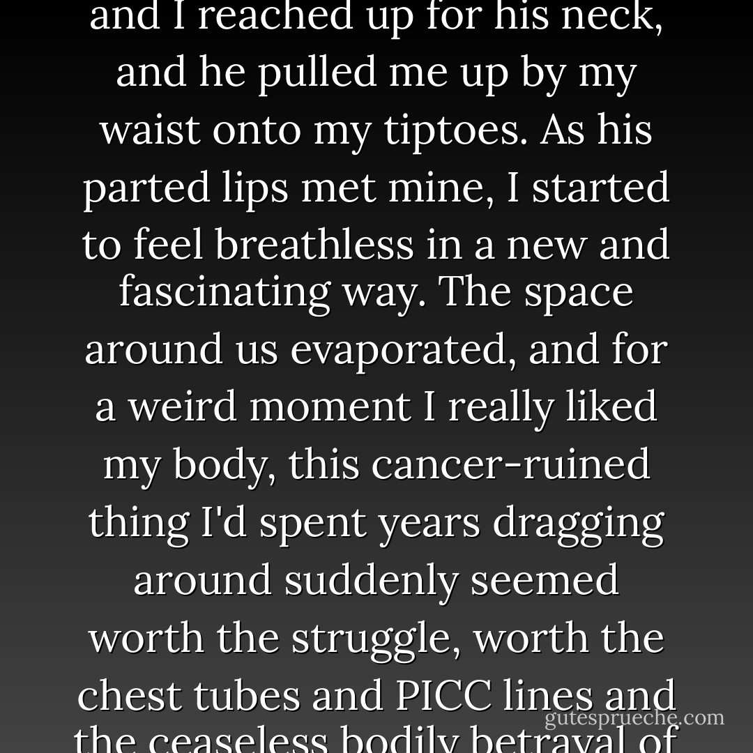 And then we were kissing. My hand let go of the oxygen cart and I reached up for his neck, and he pulled me up by my waist onto my tiptoes. As his parted lips met mine, I started to feel breathless in a new and fascinating way. The space around us evaporated, and for a weird moment I really liked my body, this cancer-ruined thing I'd spent years dragging around suddenly seemed worth the struggle, worth the chest tubes and PICC lines and the ceaseless bodily betrayal of the tumors. - John Green