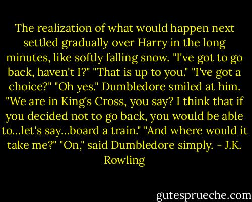 The realization of what would happen next settled gradually over Harry in the long minutes, like softly falling snow.<br />"I've got to go back, haven't I?"<br />"That is up to you."<br />"I've got a choice?"<br />"Oh yes." Dumbledore smiled at him. "We are in King's Cross, you say? I think that if you decided not to go back, you would be able to…let's say…board a train."<br />"And where would it take me?"<br />"On," said Dumbledore simply. - J.K. Rowling