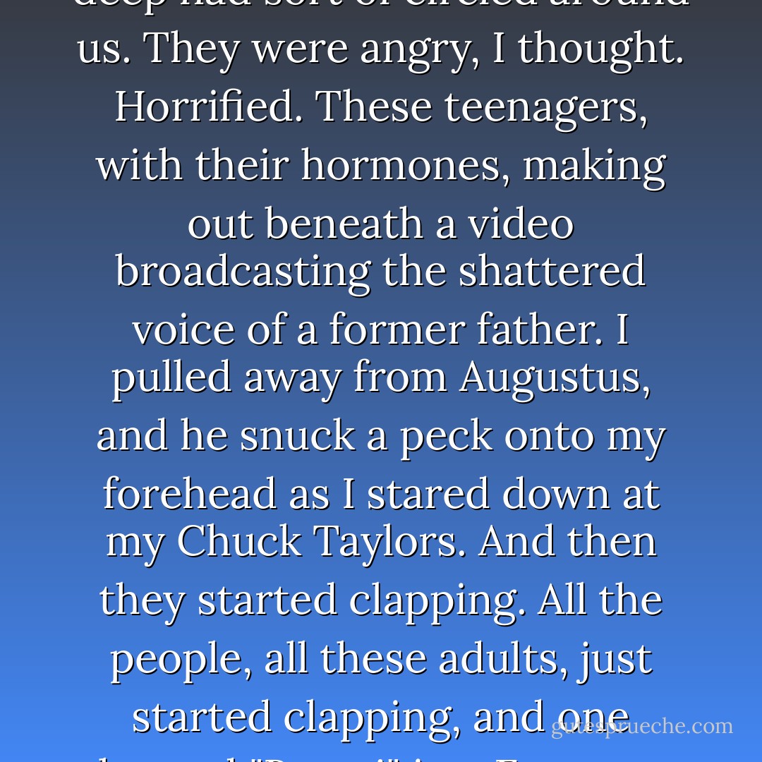 I realized that my eyes were closed and opened them. Augustus was staring at me, his blue eyes closer to me than they'd ever been, and behind them, a crowd of people three deep had sort of circled around us. They were angry, I thought. Horrified. These teenagers, with their hormones, making out beneath a video broadcasting the shattered voice of a former father.<br />I pulled away from Augustus, and he snuck a peck onto my forehead as I stared down at my Chuck Taylors.<br />And then they started clapping. All the people, all these adults, just started clapping, and one shouted "Bravo!" in a European accent. Augustus, smiling, bowed. Laughing, I curtsied ever so slightly, which was met with another round of applause. - John Green