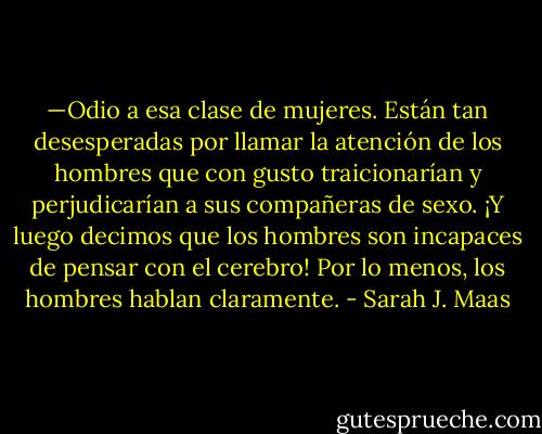 —Odio a esa clase de mujeres. Están tan desesperadas por llamar<br />la atención de los hombres que con gusto traicionarían y perjudicarían<br />a sus compañeras de sexo. ¡Y luego decimos que los hombres son<br />incapaces de pensar con el cerebro! Por lo menos, los hombres hablan claramente. - Sarah J. Maas