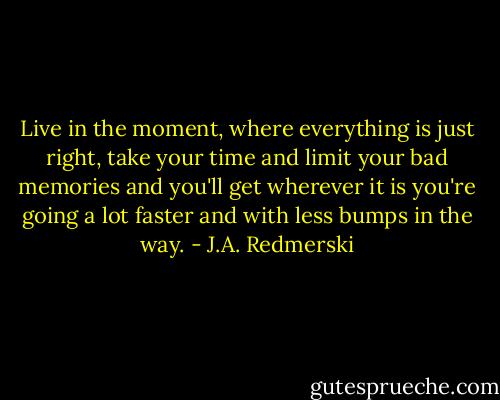 Live in the moment, where everything is just right, take your time and limit your bad memories and you'll get wherever it is you're going a lot faster and with less bumps in the way. - J.A. Redmerski