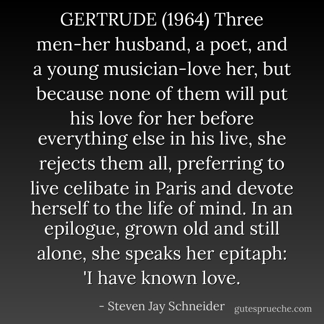 GERTRUDE (1964) Three men-her husband, a poet, and a young musician-love her, but because none of them will put his love for her before everything else in his live, she rejects them all, preferring to live celibate in Paris and devote herself to the life of mind. In an epilogue, grown old and still alone, she speaks her epitaph: 'I have known love. - Steven Jay Schneider
