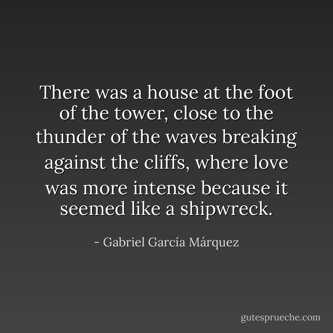 There was a house at the foot of the tower, close to the thunder of the waves breaking against the cliffs, where love was more intense because it seemed like a shipwreck. - Gabriel García Márquez