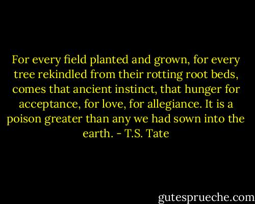 For every field planted and grown, for every tree rekindled from their rotting root beds, comes that ancient instinct, that hunger for acceptance, for love, for allegiance. It is a poison greater than any we had sown into the earth. - T.S. Tate
