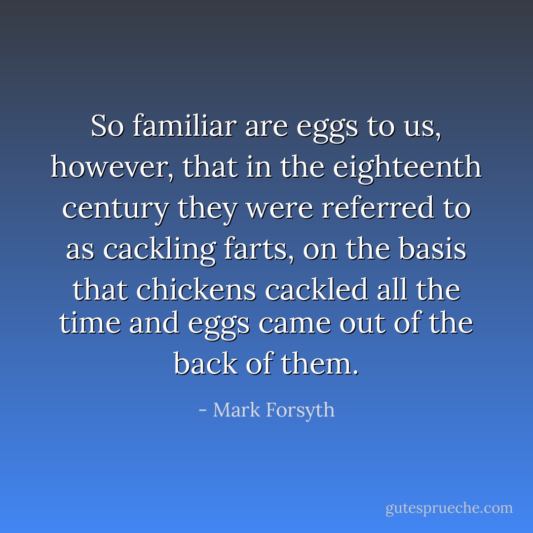 So familiar are eggs to us, however, that in the eighteenth century they were referred to as <i>cackling farts</i>, on the basis that chickens cackled all the time and eggs came out of the back of them. - Mark Forsyth