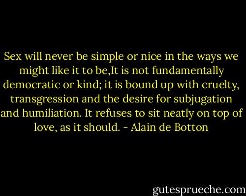 Sex will never be simple or nice in the ways we might like it to be,It is not fundamentally democratic or kind; it is bound up with cruelty, transgression and the desire for subjugation and humiliation. It refuses to sit neatly on top of love, as it should. - Alain de Botton