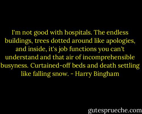 I'm not good with hospitals. The endless buildings, trees dotted around like apologies, and inside, it's job functions you can't understand and that air of incomprehensible busyness. Curtained-off beds and death settling like falling snow. - Harry Bingham