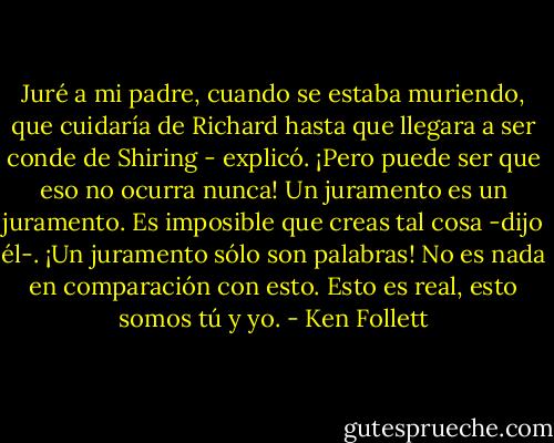 Juré a mi padre, cuando se estaba muriendo, que cuidaría de Richard hasta que llegara a ser conde de Shiring - explicó.<br />¡Pero puede ser que eso no ocurra nunca!<br />Un juramento es un juramento.<br />Es imposible que creas tal cosa -dijo él-. ¡Un juramento sólo son palabras! No es nada en comparación con esto. Esto es real, esto somos tú y yo. - Ken Follett