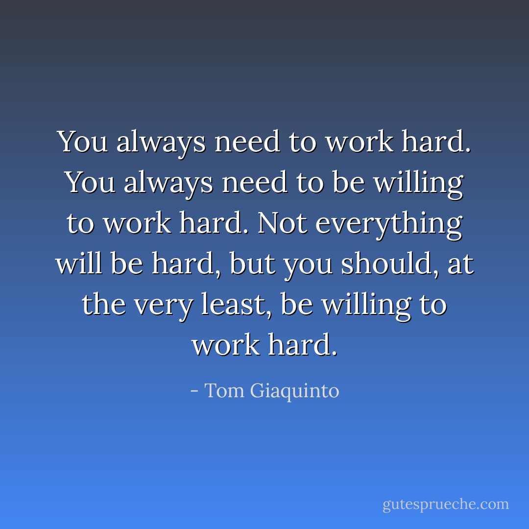 You always need to work hard. You always need to be willing to work hard. Not everything will be hard, but you should, at the very least, be willing to work hard. - Tom Giaquinto