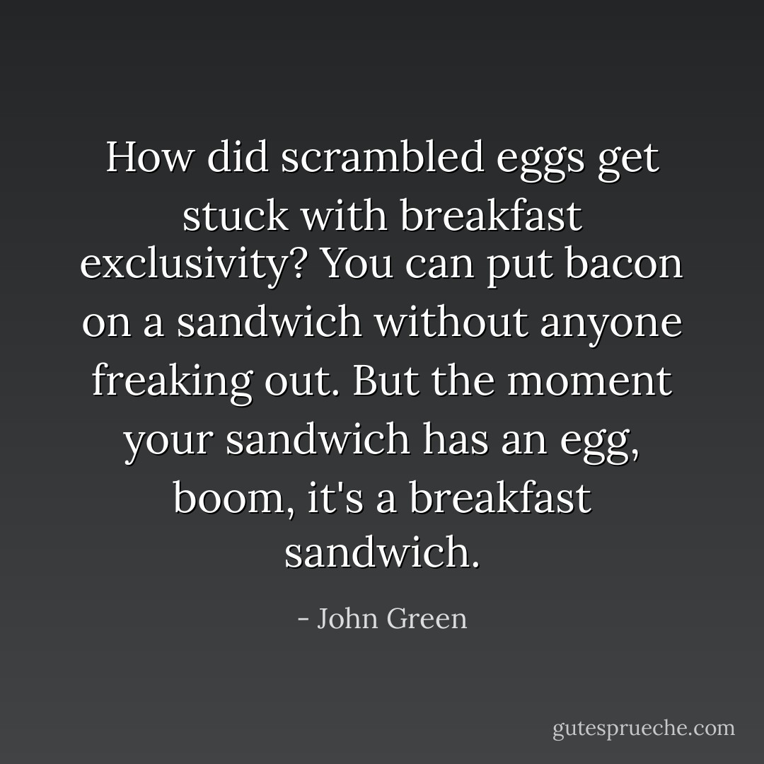 How did scrambled eggs get stuck with breakfast exclusivity? You can put bacon on a sandwich without anyone freaking out. But the moment your sandwich has an egg, boom, it's a breakfast sandwich. - John Green