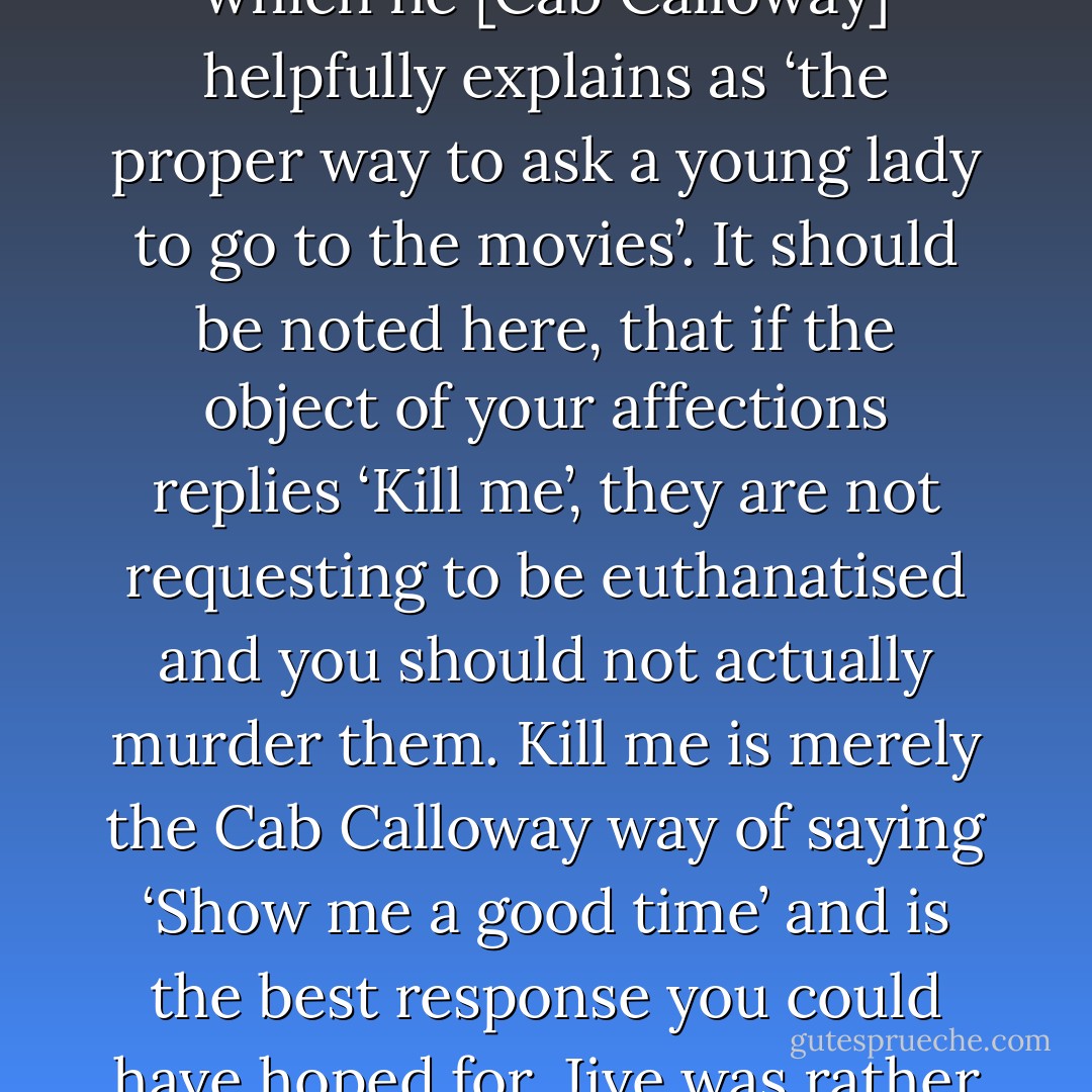Wouldst like to con a glimmer with me this early black?’, which he [Cab Calloway] helpfully explains as ‘the proper way to ask a young lady to go to the movies’. It should be noted here, that if the object of your affections replies ‘Kill me’, they are not requesting to be euthanatised and you should not actually murder them. <i>Kill me</i> is merely the Cab Calloway way of saying ‘Show me a good time’ and is the best response you could have hoped for. Jive was rather confusing in this way. - Mark Forsyth