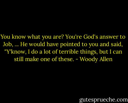 You know what you are? You're God's answer to Job, ... He would have pointed to you and said, "Y'know, I do a lot of terrible things, but I can still make one of these. - Woody Allen
