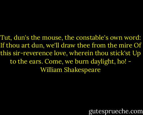 Tut, dun's the mouse, the constable's own word:<br />If thou art dun, we'll draw thee from the mire<br />Of this sir-reverence love, wherein thou stick'st<br />Up to the ears. Come, we burn daylight, ho! - William Shakespeare