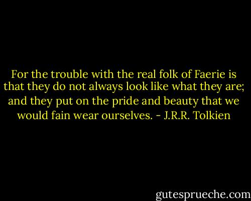 For the trouble with the real folk of Faerie is that they do not always look like what they are; and they put on the pride and beauty that we would fain wear ourselves. - J.R.R. Tolkien