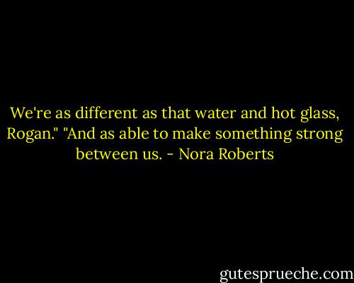 We're as different as that water and hot glass, Rogan."<br />"And as able to make something strong between us. - Nora Roberts