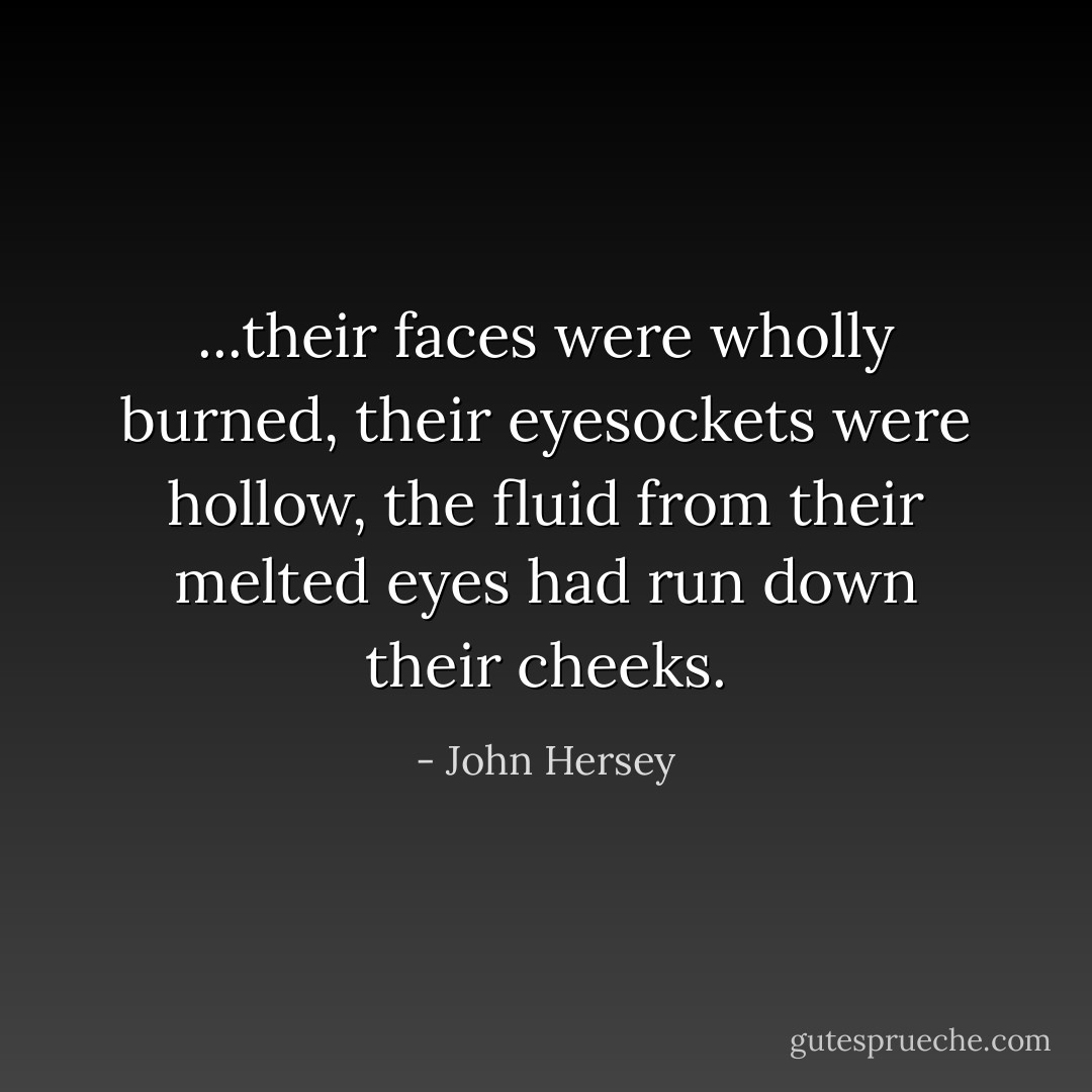 ...their faces were wholly burned, their eyesockets were hollow, the fluid from their melted eyes had run down their cheeks. - John Hersey