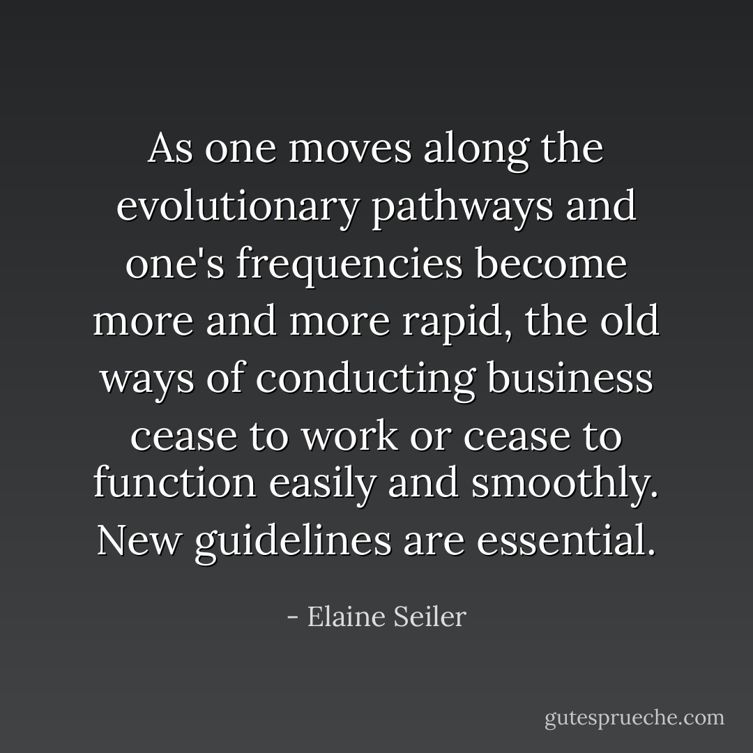 As one moves along the evolutionary pathways and one's frequencies become more and more rapid, the old ways of conducting business cease to work or cease to function easily and smoothly. New guidelines are essential. - Elaine Seiler