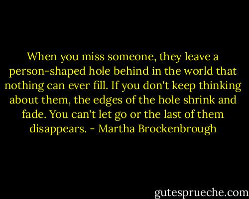 When you miss someone, they leave a person-shaped hole behind in the world that nothing can ever fill. If you don't keep thinking about them, the edges of the hole shrink and fade. You can't let go or the last of them disappears. - Martha Brockenbrough