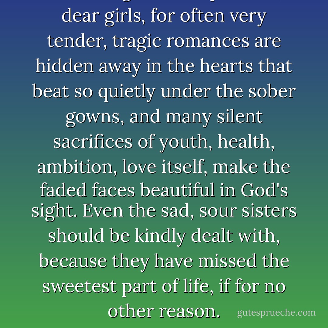 Don't laugh at the spinsters, dear girls, for often very tender, tragic romances are hidden away in the hearts that beat so quietly under the sober gowns, and many silent sacrifices of youth, health, ambition, love itself, make the faded faces beautiful in God's sight. Even the sad, sour sisters should be kindly dealt with, because they have missed the sweetest part of life, if for no other reason. - Louisa May Alcott