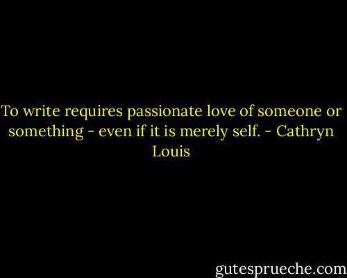 To write requires passionate love of someone or something - even if it is merely self. - Cathryn Louis