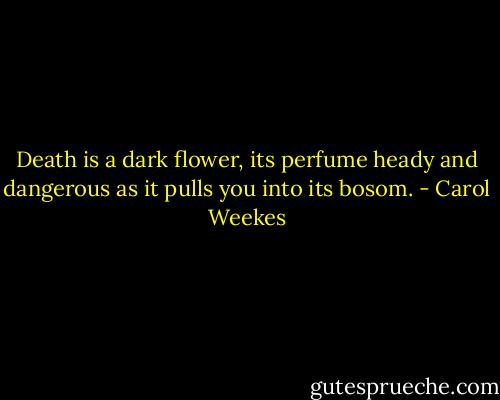 Death is a dark flower, its perfume heady and dangerous as it pulls you into its bosom. - Carol Weekes