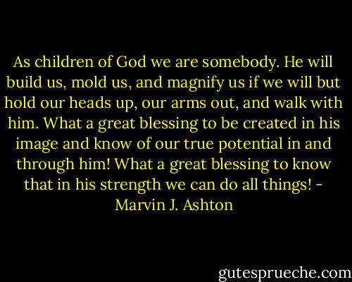 As children of God we are somebody. He will build us, mold us, and magnify us if we will but hold our heads up, our arms out, and walk with him. What a great blessing to be created in his image and know of our true potential in and through him! What a great blessing to know that in his strength we can do all things! - Marvin J. Ashton