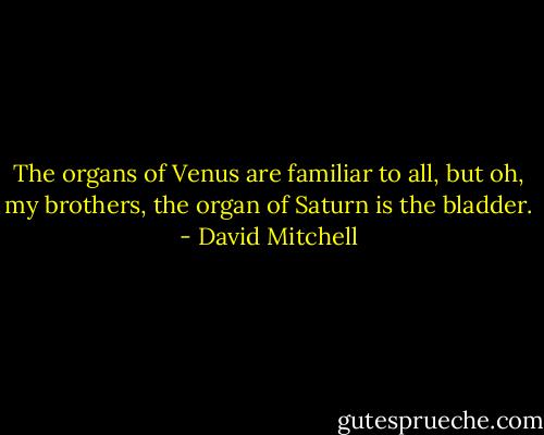 The organs of Venus are familiar to all, but oh, my brothers, the organ of Saturn is the bladder. - David Mitchell