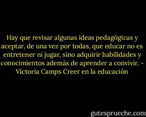 Hay que revisar algunas ideas pedagógicas y aceptar, de una vez por todas, que educar no es entretener ni jugar, sino adquirir habilidades y conocimientos además de aprender a convivir. - Victoria Camps Creer en la educación