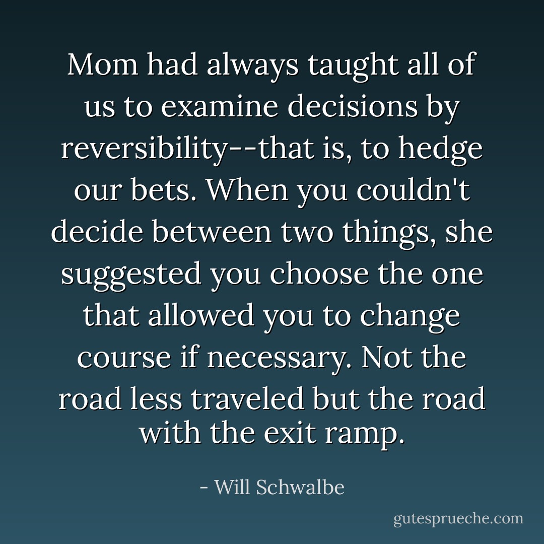 Mom had always taught all of us to examine decisions by reversibility--that is, to hedge our bets. When you couldn't decide between two things, she suggested you choose the one that allowed you to change course if necessary. Not the road less traveled but the road with the exit ramp. - Will Schwalbe