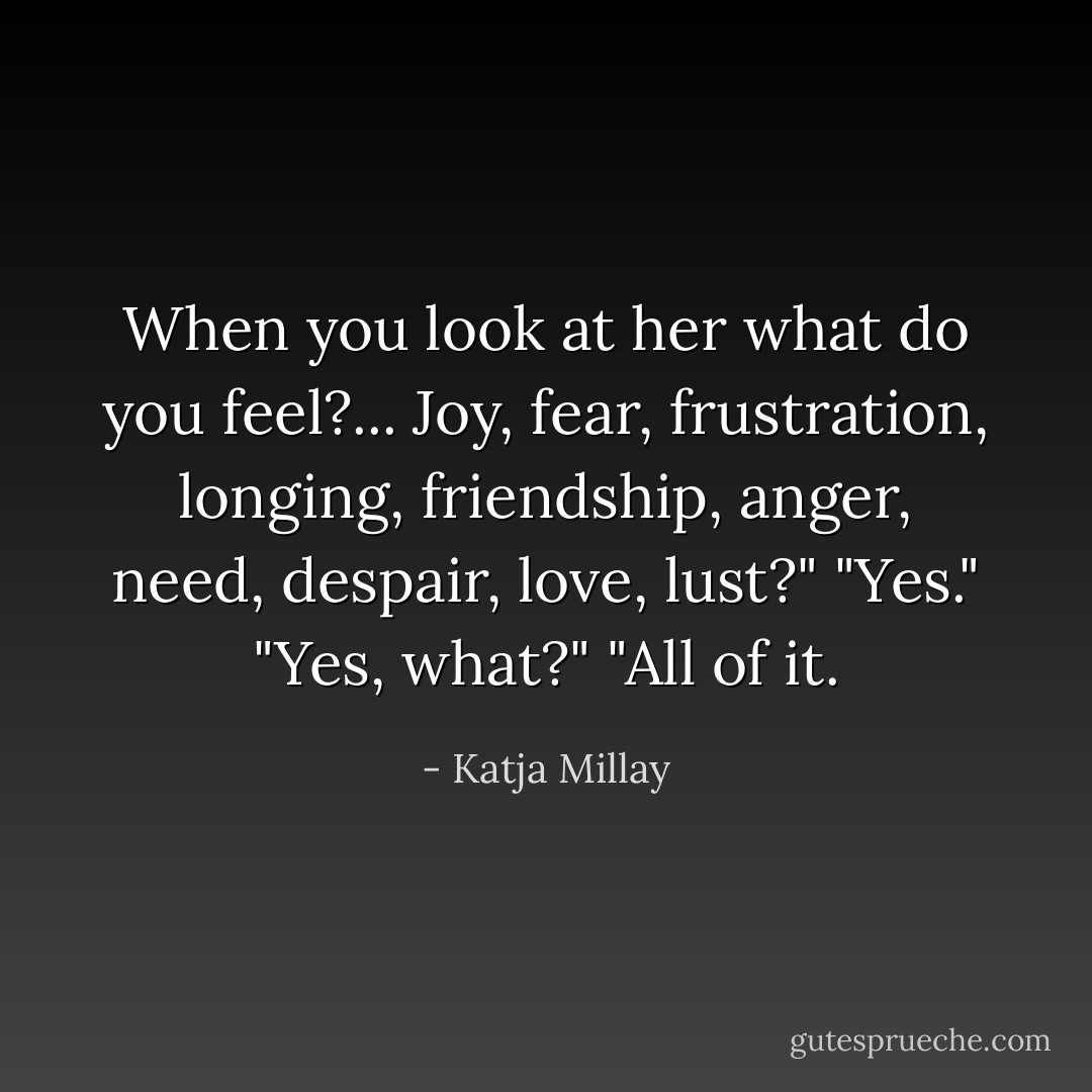 When you look at her what do you feel?... Joy, fear, frustration, longing, friendship, anger, need, despair, love, lust?"<br />"Yes."<br />"Yes, what?"<br />"All of it. - Katja Millay