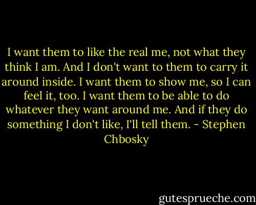 I want them to like the real me, not what they think I am. And I don't want to them to carry it around inside. I want them to show me, so I can feel it, too. I want them to be able to do whatever they want around me. And if they do something I don't like, I'll tell them. - Stephen Chbosky