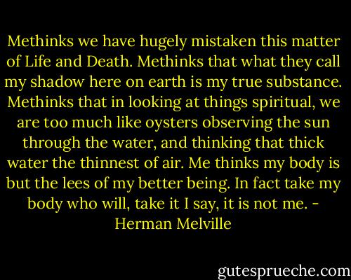 Methinks we have hugely mistaken this matter of Life and Death. Methinks that what they call my shadow here on earth is my true substance. Methinks that in looking at things spiritual, we are too much like oysters observing the sun through the water, and thinking that thick water the thinnest of air. Me thinks my body is but the lees of my better being. In fact take my body who will, take it I say, it is not me. - Herman Melville