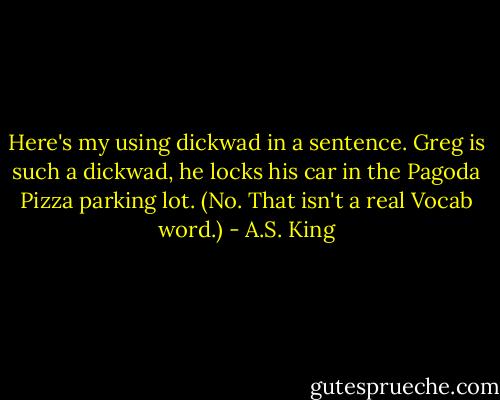 Here's my using dickwad in a sentence. Greg is such a dickwad, he locks his car in the Pagoda Pizza parking lot. (No. That isn't a real Vocab word.) - A.S. King
