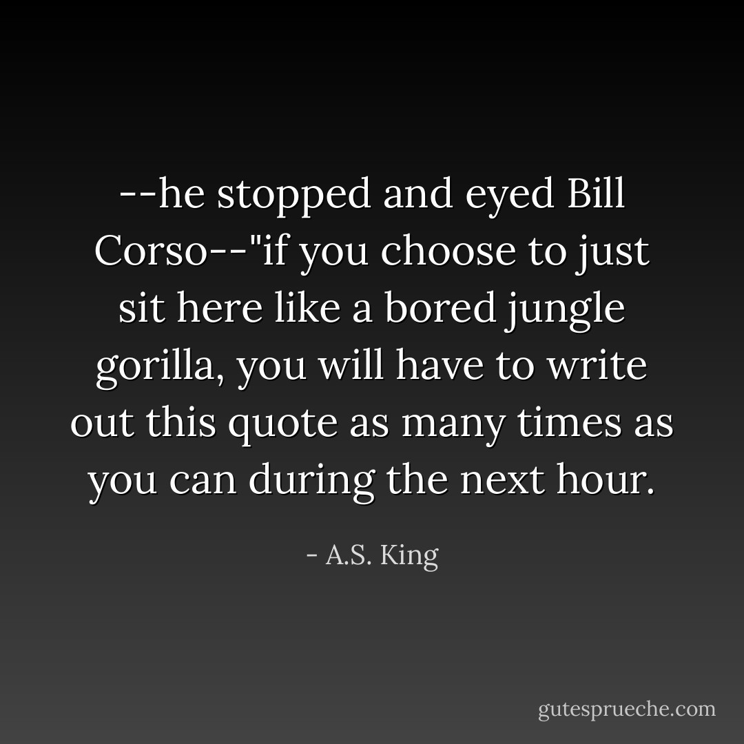 --he stopped and eyed Bill Corso--"if you choose to just sit here like a bored jungle gorilla, you will have to write out this quote as many times as you can during the next hour. - A.S. King