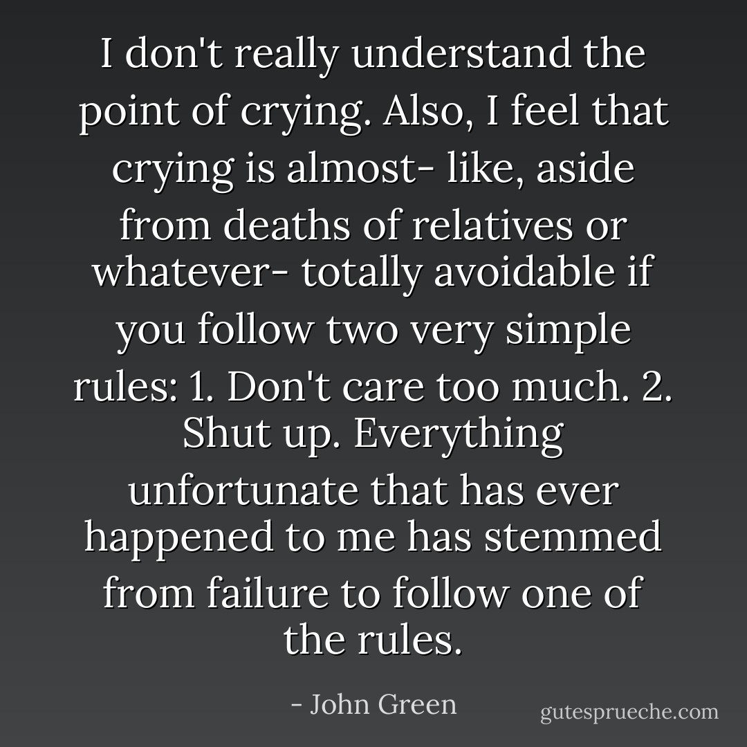 I don't really understand the point of crying. Also, I feel that crying is almost- like, aside from deaths of relatives or whatever- totally avoidable if you follow two very simple rules: 1. Don't care too much. 2. Shut up. Everything unfortunate that has ever happened to me has stemmed from failure to follow one of the rules. - John Green